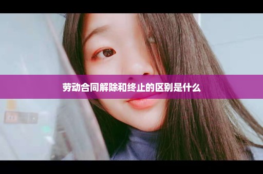 劳动合同解除和终止的区别是什么