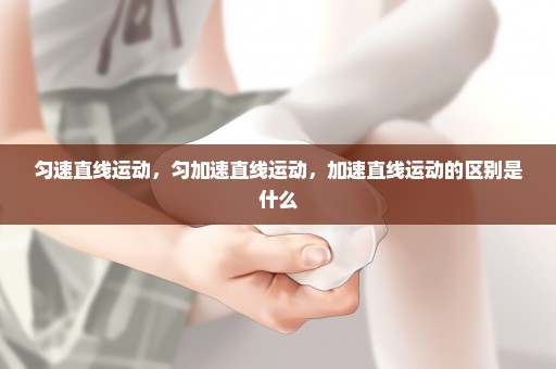 匀速直线运动，匀加速直线运动，加速直线运动的区别是什么