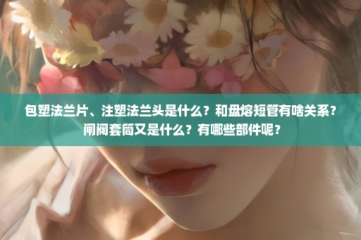 包塑法兰片、注塑法兰头是什么？和盘熔短管有啥关系？ 闸阀套筒又是什么？有哪些部件呢？