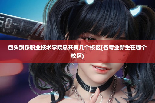 包头钢铁职业技术学院总共有几个校区(各专业新生在哪个校区)