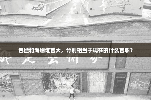 包拯和海瑞谁官大，分别相当于现在的什么官职？