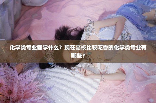 化学类专业都学什么？现在高校比较吃香的化学类专业有哪些？
