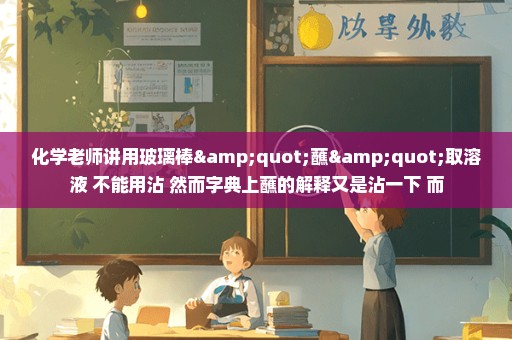 化学老师讲用玻璃棒"蘸"取溶液 不能用沾 然而字典上蘸的解释又是沾一下 而