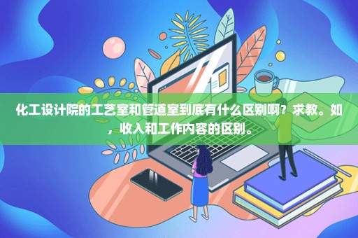 化工设计院的工艺室和管道室到底有什么区别啊？求教。如，收入和工作内容的区别。