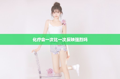 化疗会一次比一次反映强烈吗