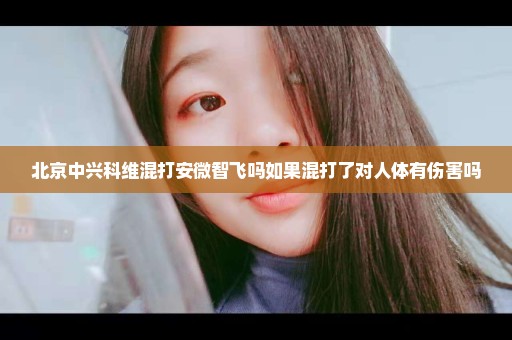 北京中兴科维混打安微智飞吗如果混打了对人体有伤害吗