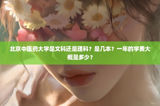 北京中医药大学是文科还是理科？是几本？一年的学费大概是多少？