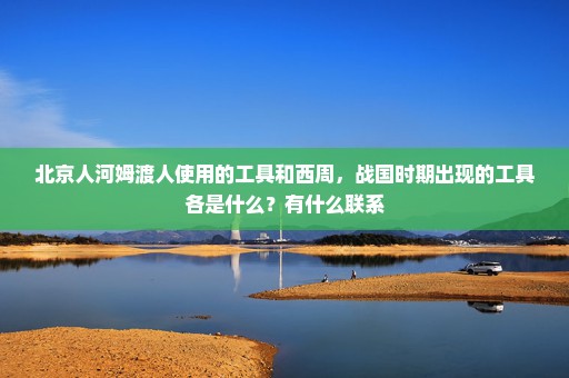 北京人河姆渡人使用的工具和西周，战国时期出现的工具各是什么？有什么联系