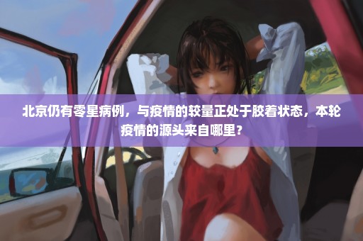 北京仍有零星病例，与疫情的较量正处于胶着状态，本轮疫情的源头来自哪里？
