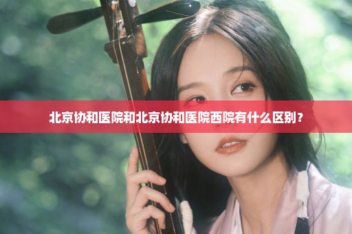 北京协和医院和北京协和医院西院有什么区别？