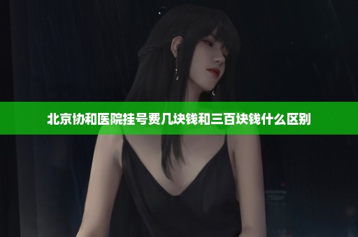 北京协和医院挂号费几块钱和三百块钱什么区别
