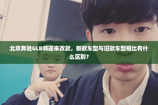北京奔驰GLB将迎来改款，新款车型与旧款车型相比有什么区别？