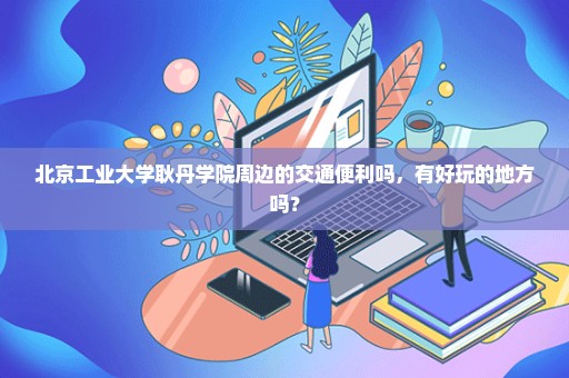 北京工业大学耿丹学院周边的交通便利吗，有好玩的地方吗？