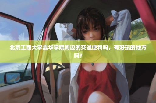 北京工商大学嘉华学院周边的交通便利吗，有好玩的地方吗？