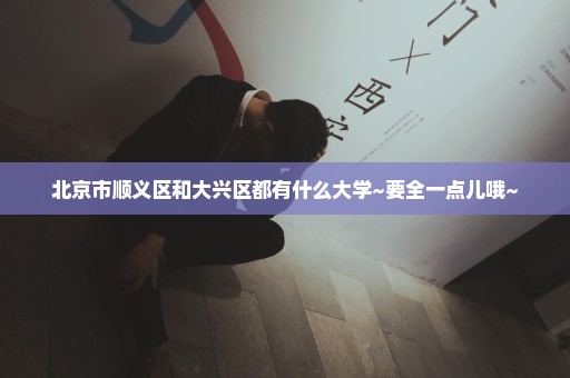 北京市顺义区和大兴区都有什么大学~要全一点儿哦~