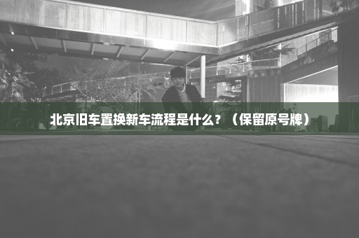 北京旧车置换新车流程是什么？（保留原号牌）