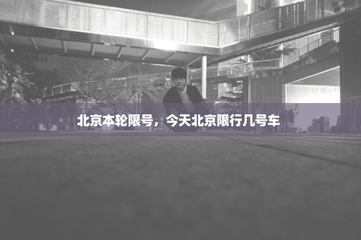 北京本轮限号，今天北京限行几号车 