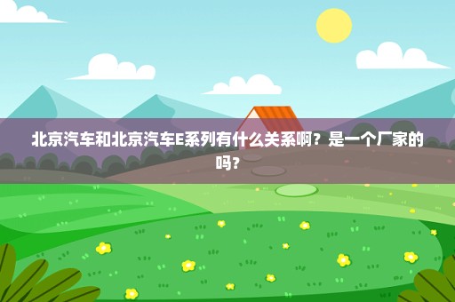 北京汽车和北京汽车E系列有什么关系啊？是一个厂家的吗？