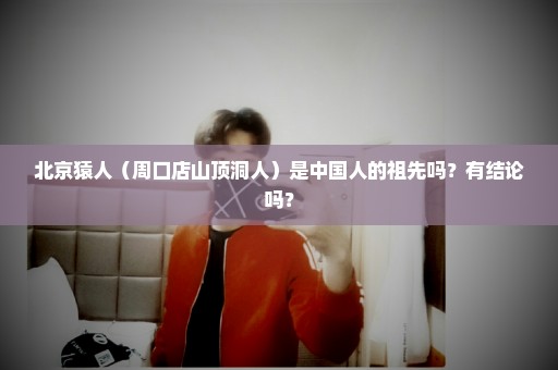 北京猿人（周口店山顶洞人）是中国人的祖先吗？有结论吗？