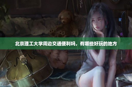 北京理工大学周边交通便利吗，有哪些好玩的地方