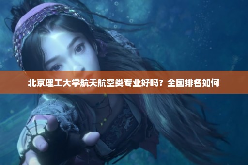 北京理工大学航天航空类专业好吗？全国排名如何
