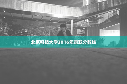 北京科技大学2016年录取分数线