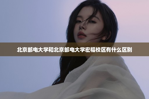北京邮电大学和北京邮电大学宏福校区有什么区别