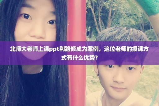 北师大老师上课ppt利路修成为案例，这位老师的授课方式有什么优势？