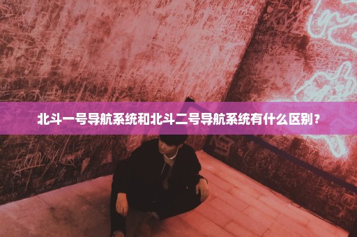 北斗一号导航系统和北斗二号导航系统有什么区别？