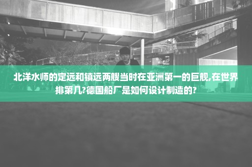 北洋水师的定远和镇远两艘当时在亚洲第一的巨舰,在世界排第几?德国船厂是如何设计制造的?