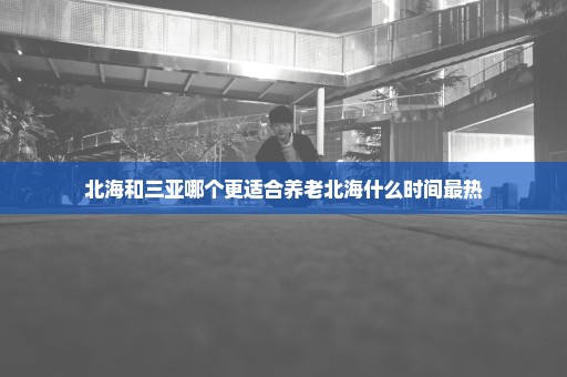 北海和三亚哪个更适合养老北海什么时间最热