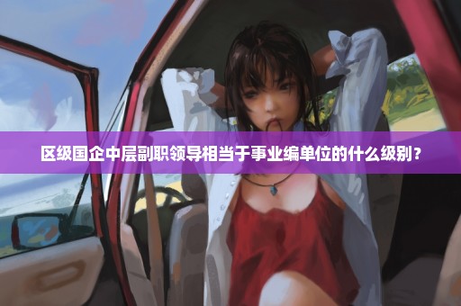 区级国企中层副职领导相当于事业编单位的什么级别？
