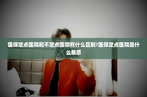 医保定点医院和不定点医院有什么区别?医保定点医院是什么意思