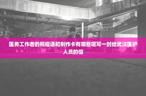 医务工作者的祝福语和制作卡有哪些呢写一封给武汉医护人员的信