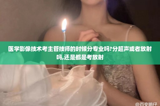 医学影像技术考主管技师的时候分专业吗?分超声或者放射吗,还是都是考放射