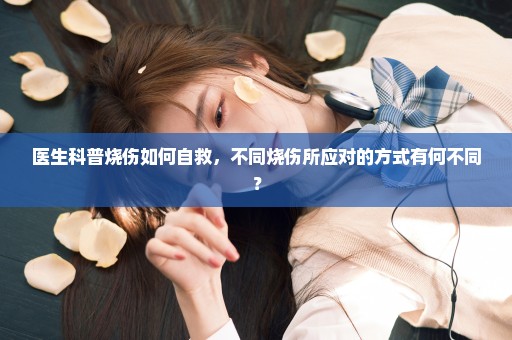 医生科普烧伤如何自救，不同烧伤所应对的方式有何不同？
