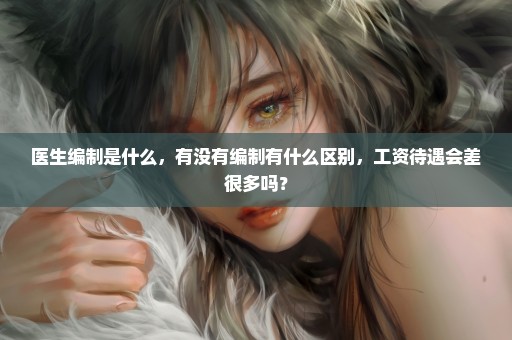医生编制是什么，有没有编制有什么区别，工资待遇会差很多吗？