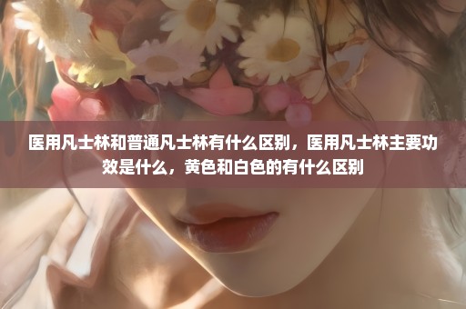 医用凡士林和普通凡士林有什么区别，医用凡士林主要功效是什么，黄色和白色的有什么区别