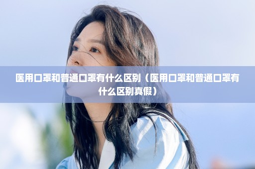 医用口罩和普通口罩有什么区别（医用口罩和普通口罩有什么区别真假）