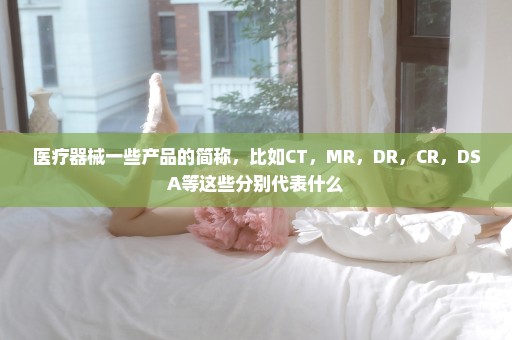 医疗器械一些产品的简称，比如CT，MR，DR，CR，DSA等这些分别代表什么