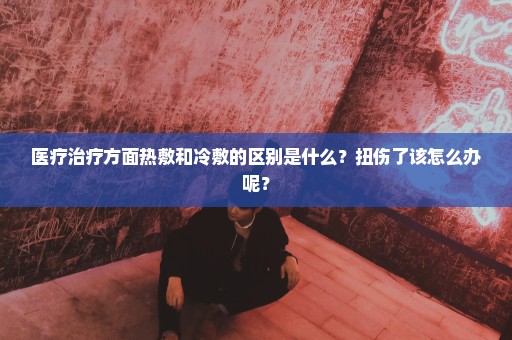 医疗治疗方面热敷和冷敷的区别是什么？扭伤了该怎么办呢？