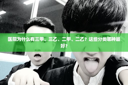 医院为什么有三甲、三乙、二甲、二乙？这些分类哪种最好？