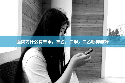 医院为什么有三甲，三乙，二甲，二乙哪种最好