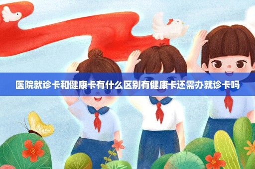 医院就诊卡和健康卡有什么区别有健康卡还需办就诊卡吗