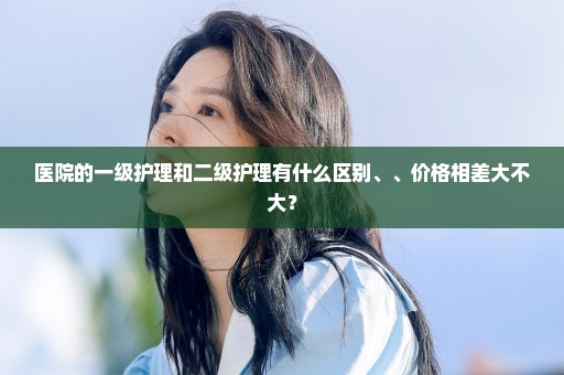 医院的一级护理和二级护理有什么区别、、价格相差大不大？