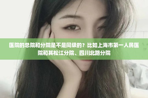 医院的总院和分院是不是同级的？比如上海市第一人民医院和其松江分院、四川北路分院