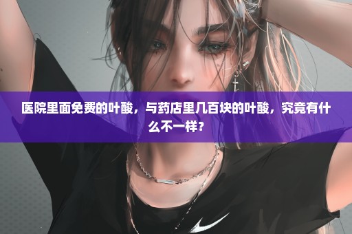 医院里面免费的叶酸，与药店里几百块的叶酸，究竟有什么不一样？