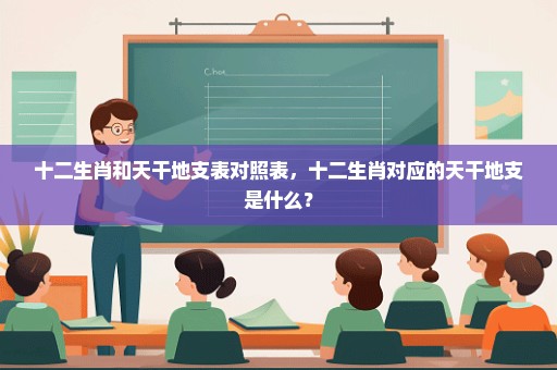 十二生肖和天干地支表对照表，十二生肖对应的天干地支是什么？