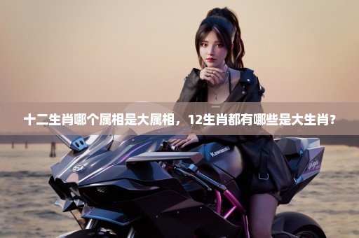 十二生肖哪个属相是大属相，12生肖都有哪些是大生肖？