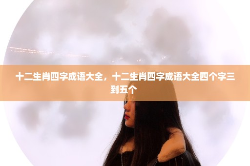 十二生肖四字成语大全，十二生肖四字成语大全四个字三到五个 